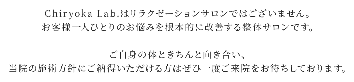 Chiryoka Lab.はリラクゼーションサロンではございません。お客様一人ひとりのお悩みを根本的に改善する整体サロンです。ご自身の体ときちんと向き合い、当院の施術方針にご納得いただける方はぜひ一度ご来院をお待ちしております。